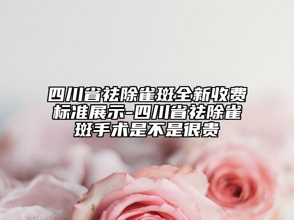 四川省祛除雀斑全新收费标准展示-四川省祛除雀斑手术是不是很贵