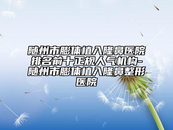 随州市膨体植入隆鼻医院排名前十正规人气机构-随州市膨体植入隆鼻整形医院
