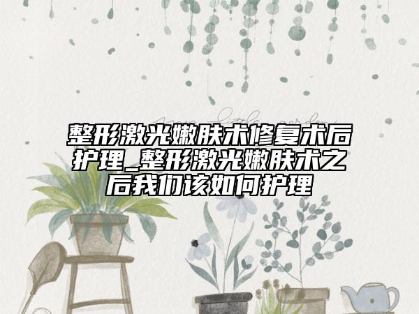 整形激光嫩肤术修复术后护理_整形激光嫩肤术之后我们该如何护理