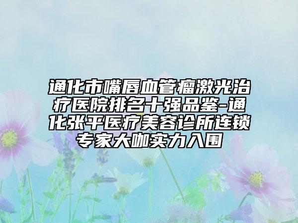 通化市嘴唇血管瘤激光治疗医院排名十强品鉴-通化张平医疗美容诊所连锁专家大咖实力入围