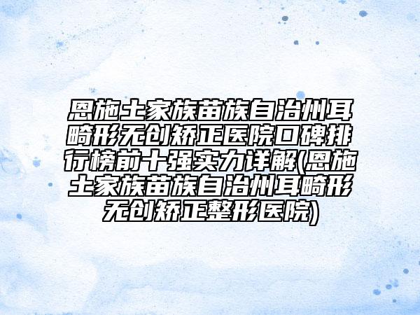 恩施土家族苗族自治州耳畸形无创矫正医院口碑排行榜前十强实力详解(恩施土家族苗族自治州耳畸形无创矫正整形医院)