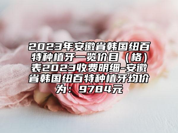 2023年安徽省韩国纽百特种植牙一览价目（格）表2023收费明细-安徽省韩国纽百特种植牙均价为：9784元