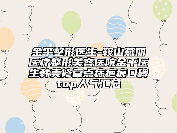金平整形医生-鞍山燕丽医疗整形美容医院金平医生韩美修复点痣疤痕口碑top人气汇总