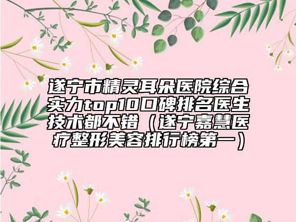遂宁市精灵耳朵医院综合实力top10口碑排名医生技术都不错（遂宁嘉慧医疗整形美容排行榜第一）