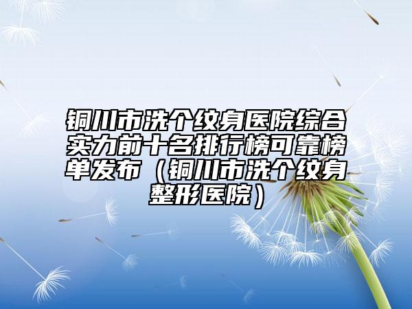 铜川市洗个纹身医院综合实力前十名排行榜可靠榜单发布（铜川市洗个纹身整形医院）