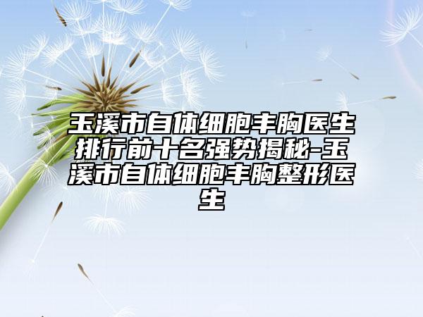 玉溪市自体细胞丰胸医生排行前十名强势揭秘-玉溪市自体细胞丰胸整形医生