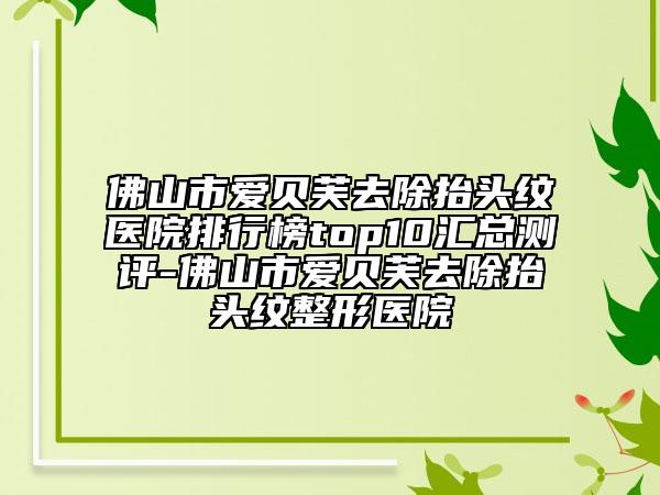 佛山市爱贝芙去除抬头纹医院排行榜top10汇总测评-佛山市爱贝芙去除抬头纹整形医院