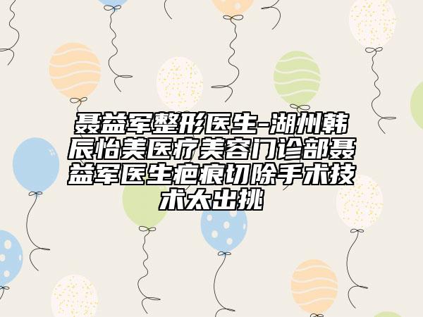 聂益军整形医生-湖州韩辰怡美医疗美容门诊部聂益军医生疤痕切除手术技术太出挑