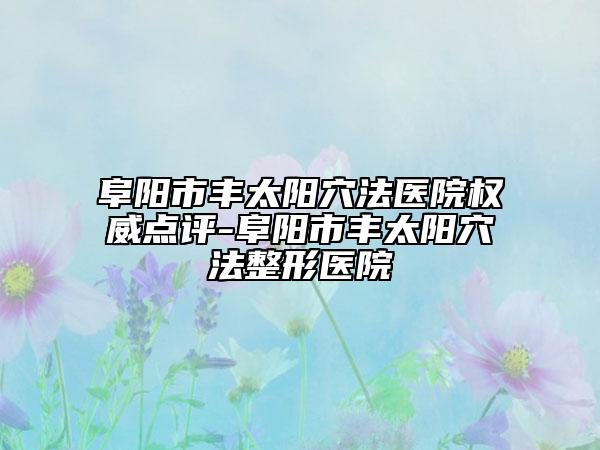 阜阳市丰太阳穴法医院权威点评-阜阳市丰太阳穴法整形医院