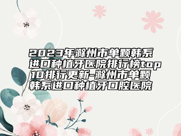 2023年滁州市单颗韩系进口种植牙医院排行榜top10排行更新-滁州市单颗韩系进口种植牙口腔医院