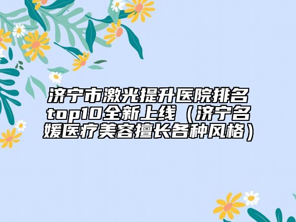 济宁市激光提升医院排名top10全新上线（济宁名媛医疗美容擅长各种风格）