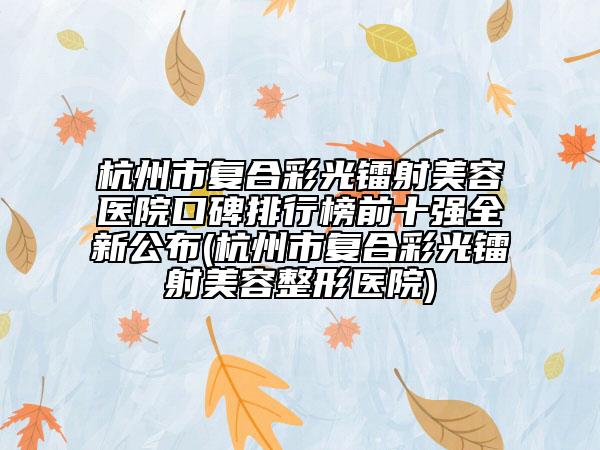 杭州市复合彩光镭射美容医院口碑排行榜前十强全新公布(杭州市复合彩光镭射美容整形医院)
