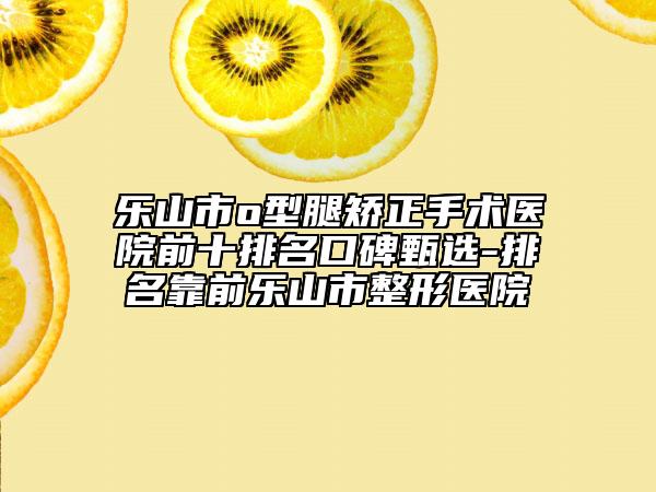 乐山市o型腿矫正手术医院前十排名口碑甄选-排名靠前乐山市整形医院