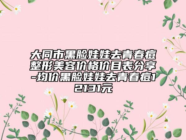 大同市黑脸娃娃去青春痘整形美容价格价目表分享-均价黑脸娃娃去青春痘12131元