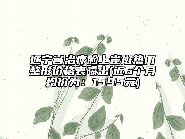 辽宁省治疗脸上雀斑热门整形价格表曝出(近6个月均价为：1595元)