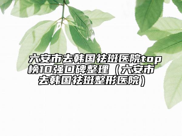 六安市去韩国祛斑医院top榜10强口碑整理（六安市去韩国祛斑整形医院）