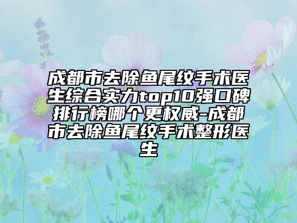 成都市去除鱼尾纹手术医生综合实力top10强口碑排行榜哪个更权威-成都市去除鱼尾纹手术整形医生