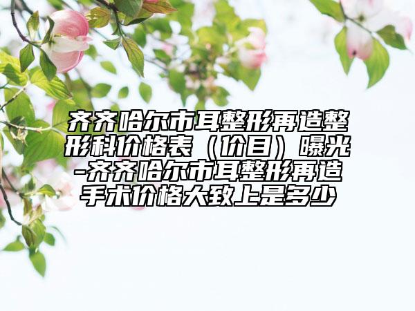 齐齐哈尔市耳整形再造整形科价格表（价目）曝光-齐齐哈尔市耳整形再造手术价格大致上是多少
