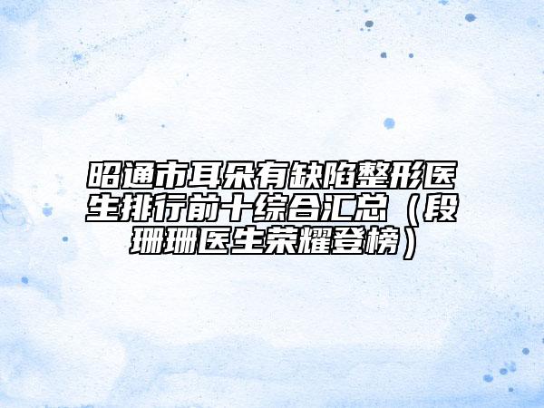 昭通市耳朵有缺陷整形医生排行前十综合汇总（段珊珊医生荣耀登榜）