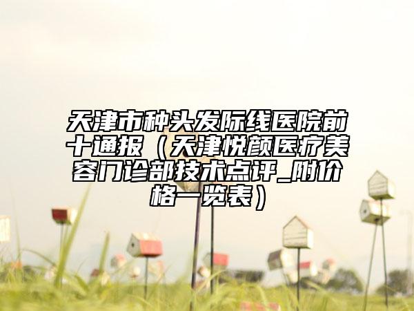 天津市种头发际线医院前十通报（天津悦颜医疗美容门诊部技术点评_附价格一览表）
