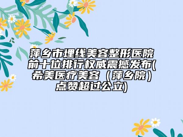 萍乡市埋线美容整形医院前十位排行权威震撼发布(希美医疗美容（萍乡院）点赞超过公立)
