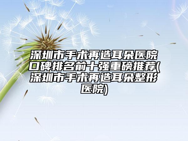 深圳市手术再造耳朵医院口碑排名前十强重磅推荐(深圳市手术再造耳朵整形医院)
