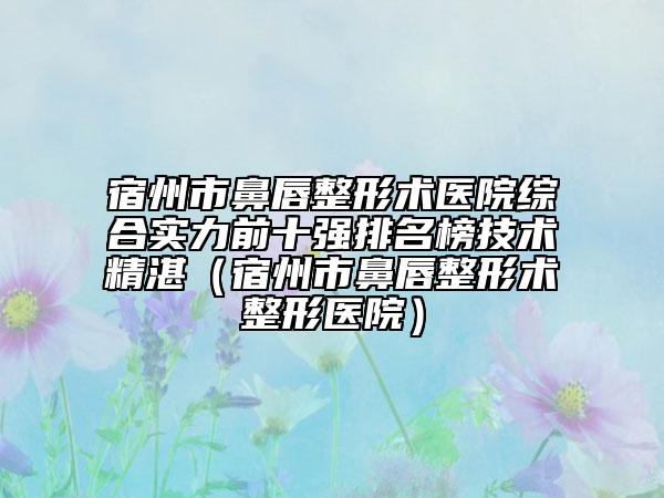 宿州市鼻唇整形术医院综合实力前十强排名榜技术精湛（宿州市鼻唇整形术整形医院）