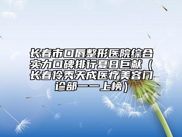 长春市口唇整形医院综合实力口碑排行夏日巨献（长春伶秀天成医疗美容门诊部一一上榜）