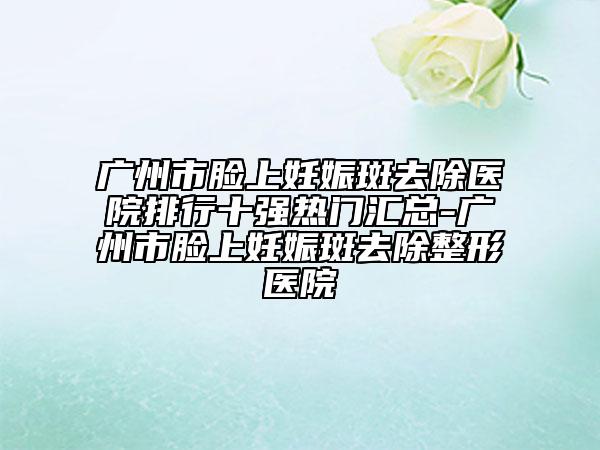 广州市脸上妊娠斑去除医院排行十强热门汇总-广州市脸上妊娠斑去除整形医院