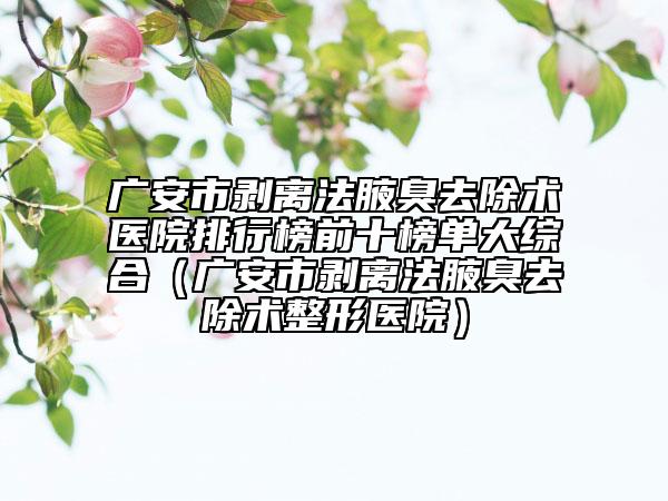 广安市剥离法腋臭去除术医院排行榜前十榜单大综合（广安市剥离法腋臭去除术整形医院）