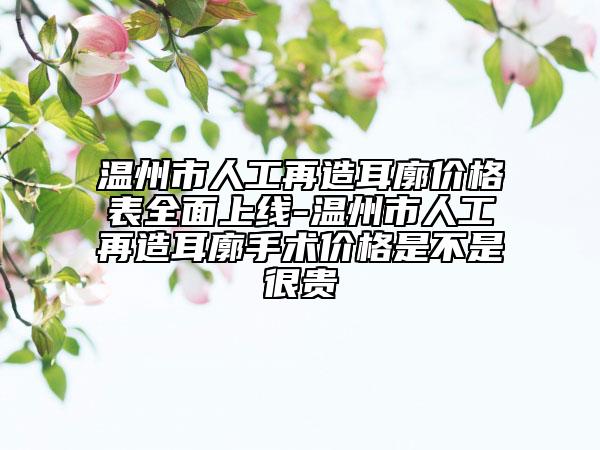 温州市人工再造耳廓价格表全面上线-温州市人工再造耳廓手术价格是不是很贵