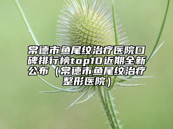 常德市鱼尾纹治疗医院口碑排行榜top10近期全新公布（常德市鱼尾纹治疗整形医院）