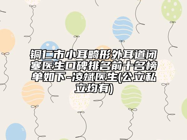 铜仁市小耳畸形外耳道闭塞医生口碑排名前十名榜单如下-凌斌医生(公立私立均有)
