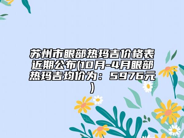 苏州市眼部热玛吉价格表近期公布(10月-4月眼部热玛吉均价为：5976元)