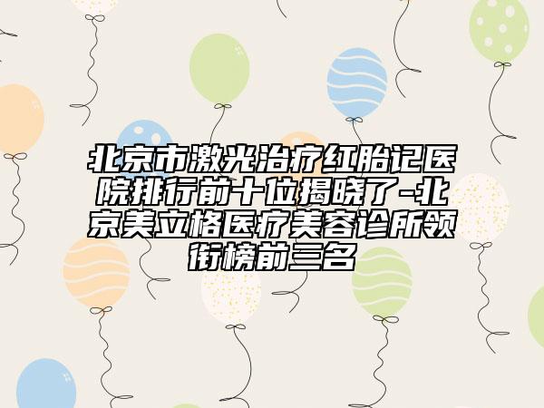 北京市激光治疗红胎记医院排行前十位揭晓了-北京美立格医疗美容诊所领衔榜前三名