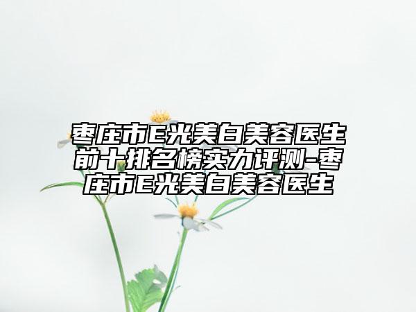 枣庄市E光美白美容医生前十排名榜实力评测-枣庄市E光美白美容医生