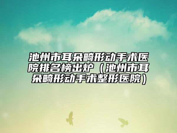 池州市耳朵畸形动手术医院排名榜出炉（池州市耳朵畸形动手术整形医院）