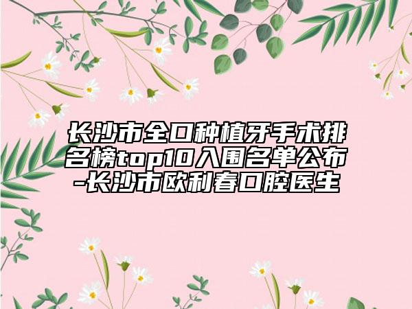 长沙市全口种植牙手术排名榜top10入围名单公布-长沙市欧利春口腔医生