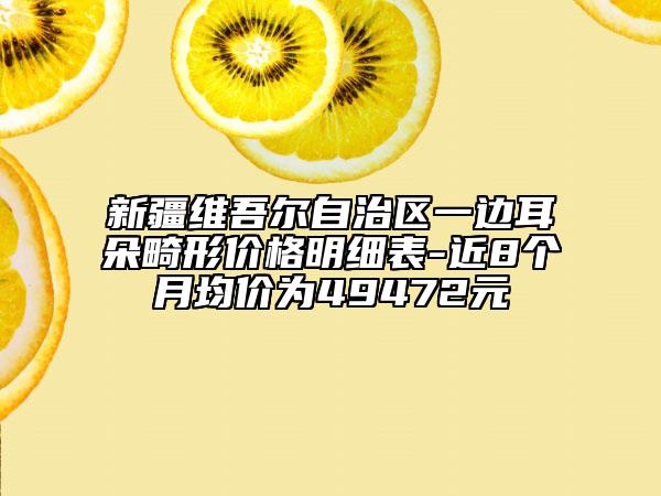 新疆维吾尔自治区一边耳朵畸形价格明细表-近8个月均价为49472元