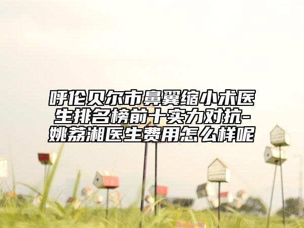 呼伦贝尔市鼻翼缩小术医生排名榜前十实力对抗-姚荔湘医生费用怎么样呢