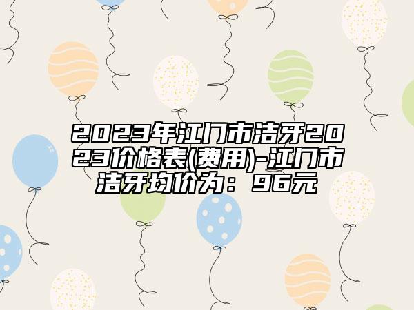 2023年江门市洁牙2023价格表(费用)-江门市洁牙均价为：96元