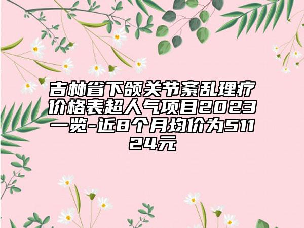 吉林省下颌关节紊乱理疗价格表超人气项目2023一览-近8个月均价为51124元
