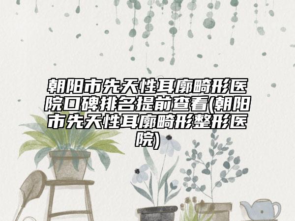 朝阳市先天性耳廓畸形医院口碑排名提前查看(朝阳市先天性耳廓畸形整形医院)