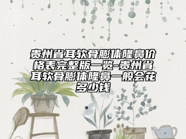 贵州省耳软骨膨体隆鼻价格表完整版一览-贵州省耳软骨膨体隆鼻一般会花多少钱