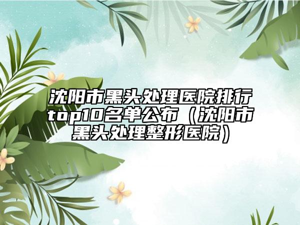 沈阳市黑头处理医院排行top10名单公布（沈阳市黑头处理整形医院）