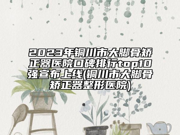 2023年铜川市大脚骨矫正器医院口碑排行top10强宣布上线(铜川市大脚骨矫正器整形医院)