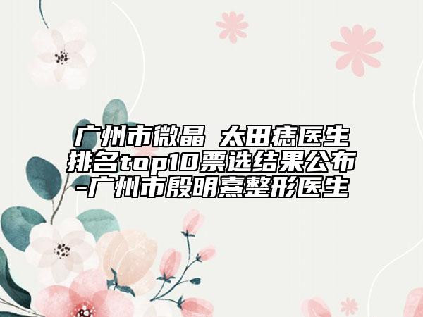 广州市微晶袪太田痣医生排名top10票选结果公布-广州市殷明熹整形医生