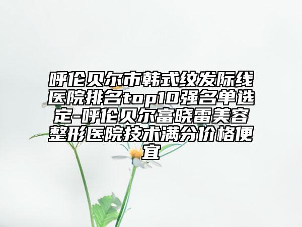 呼伦贝尔市韩式纹发际线医院排名top10强名单选定-呼伦贝尔富晓雷美容整形医院技术满分价格便宜