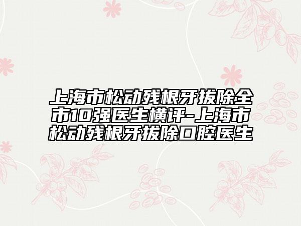 上海市松动残根牙拔除全市10强医生横评-上海市松动残根牙拔除口腔医生
