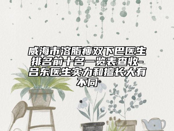 威海市溶脂瘦双下巴医生排名前十名一览表查收-吕东医生实力和擅长大有不同